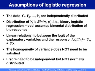 Workshop on Analysis of Clinical Studies – Can Tho University of Medicine and Pharmacy – April 2012
Assumptions of logistic regression
•  The data Y1, Y2, ..., Yn are independently distributed
•  Distribution of Yi is Bin(ni, πi), i.e., binary logistic
regression model assumes binomial distribution of
the response
•  Linear relationship between the logit of the
explanatory variables and the response; logit(π) = β0
+ βX.
•  The homogeneity of variance does NOT need to be
satisfied
•  Errors need to be independent but NOT normally
distributed
 