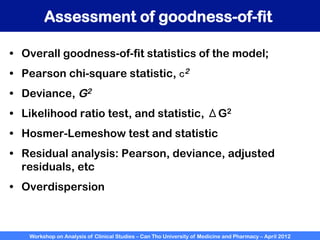 Workshop on Analysis of Clinical Studies – Can Tho University of Medicine and Pharmacy – April 2012
Assessment of goodness-of-fit
•  Overall goodness-of-fit statistics of the model;
•  Pearson chi-square statistic, c2
•  Deviance, G2
•  Likelihood ratio test, and statistic, ΔG2
•  Hosmer-Lemeshow test and statistic
•  Residual analysis: Pearson, deviance, adjusted
residuals, etc
•  Overdispersion
 