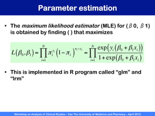 Workshop on Analysis of Clinical Studies – Can Tho University of Medicine and Pharmacy – April 2012
Parameter estimation
•  The maximum likelihood estimator (MLE) for (β0, β1)
is obtained by finding ( ) that maximizes
L β0,β1
( )= πi
yi
i=1
N
∏ 1−πi
( )
ni−yi
=
exp yi β0 + β1xi
( )
( )
1+exp β0 + β1xi
( )
i=1
N
∏
•  This is implemented in R program called “glm” and
“lrm”
 