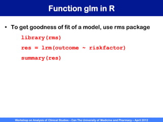 Workshop on Analysis of Clinical Studies – Can Tho University of Medicine and Pharmacy – April 2012
Function glm in R
•  To get goodness of fit of a model, use rms package
library(rms)
res = lrm(outcome ~ riskfactor)
summary(res)
 