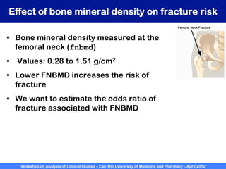 Workshop on Analysis of Clinical Studies – Can Tho University of Medicine and Pharmacy – April 2012
Effect of bone mineral density on fracture risk
•  Bone mineral density measured at the
femoral neck (fnbmd)
•  Values: 0.28 to 1.51 g/cm2
•  Lower FNBMD increases the risk of
fracture
•  We want to estimate the odds ratio of
fracture associated with FNBMD
 