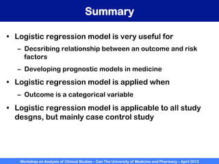 Workshop on Analysis of Clinical Studies – Can Tho University of Medicine and Pharmacy – April 2012
Summary
•  Logistic regression model is very useful for
–  Decsribing relationship between an outcome and risk
factors
–  Developing prognostic models in medicine
•  Logistic regression model is applied when
–  Outcome is a categorical variable
•  Logistic regression model is applicable to all study
desgns, but mainly case control study
 