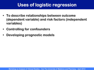 Workshop on Analysis of Clinical Studies – Can Tho University of Medicine and Pharmacy – April 2012
Uses of logistic regression
•  To describe relationships between outcome
(dependent variable) and risk factors (independent
variables)
•  Controlling for confounders
•  Developing prognostic models
 