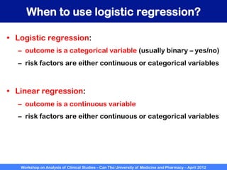 Workshop on Analysis of Clinical Studies – Can Tho University of Medicine and Pharmacy – April 2012
When to use logistic regression?
•  Logistic regression:
–  outcome is a categorical variable (usually binary – yes/no)
–  risk factors are either continuous or categorical variables
•  Linear regression:
–  outcome is a continuous variable
–  risk factors are either continuous or categorical variables
 