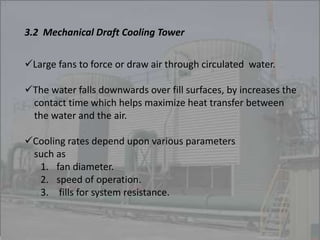 3.2 Mechanical Draft Cooling Tower 
Large fans to force or draw air through circulated water. 
The water falls downwards over fill surfaces, by increases the 
contact time which helps maximize heat transfer between 
the water and the air. 
Cooling rates depend upon various parameters 
such as 
1. fan diameter. 
2. speed of operation. 
3. fills for system resistance. 
 