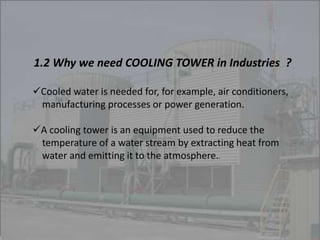 1.2 Why we need COOLING TOWER in Industries ? 
Cooled water is needed for, for example, air conditioners, 
manufacturing processes or power generation. 
A cooling tower is an equipment used to reduce the 
temperature of a water stream by extracting heat from 
water and emitting it to the atmosphere.. 
 