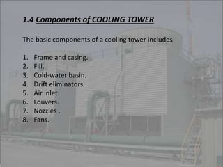 1.4 Components of COOLING TOWER 
The basic components of a cooling tower includes 
1. Frame and casing. 
2. Fill. 
3. Cold-water basin. 
4. Drift eliminators. 
5. Air inlet. 
6. Louvers. 
7. Nozzles . 
8. Fans. 
 