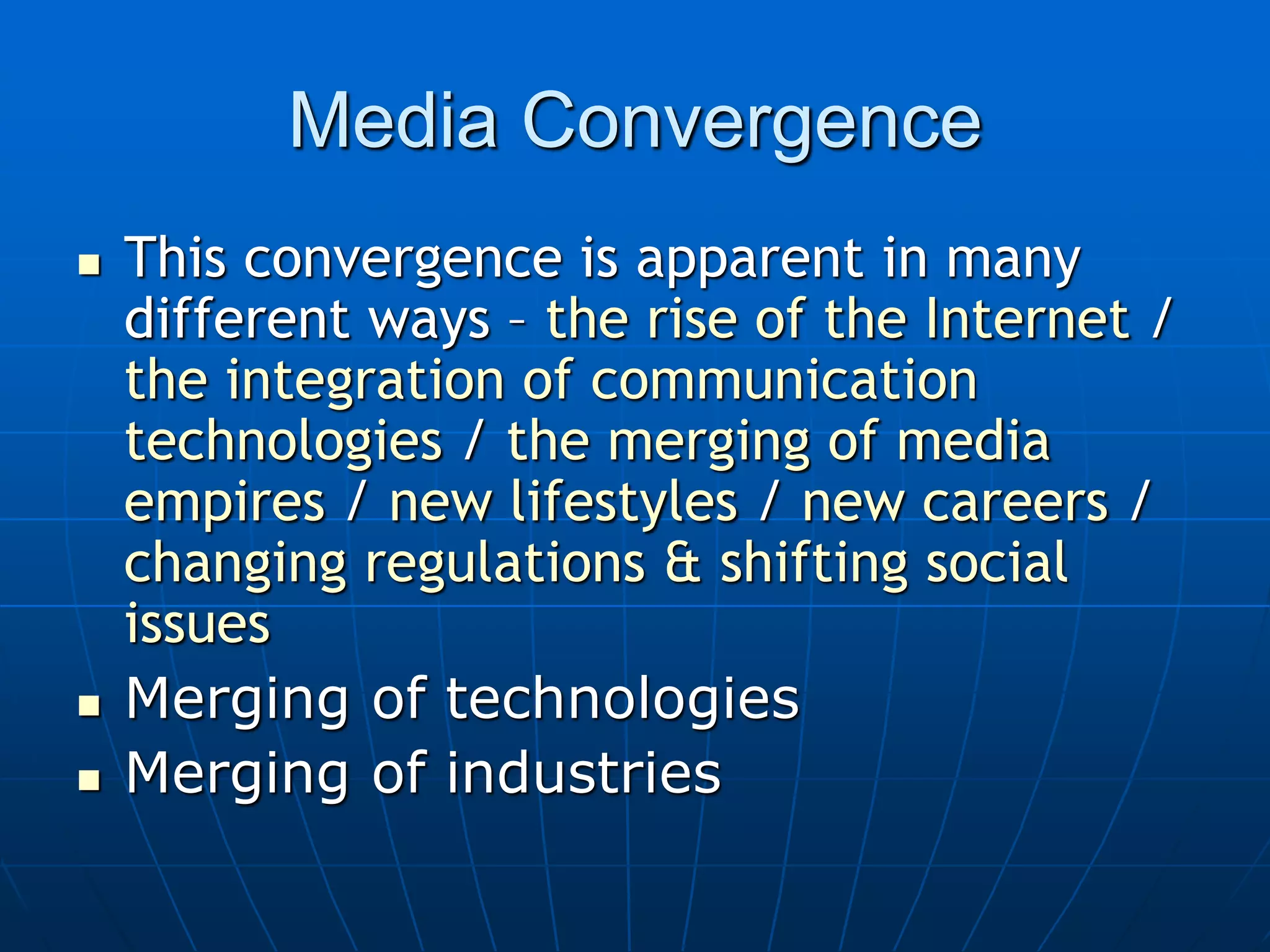 Media Convergence
 This convergence is apparent in many
different ways – the rise of the Internet /
the integration of communication
technologies / the merging of media
empires / new lifestyles / new careers /
changing regulations & shifting social
issues
 Merging of technologies
 Merging of industries
 
