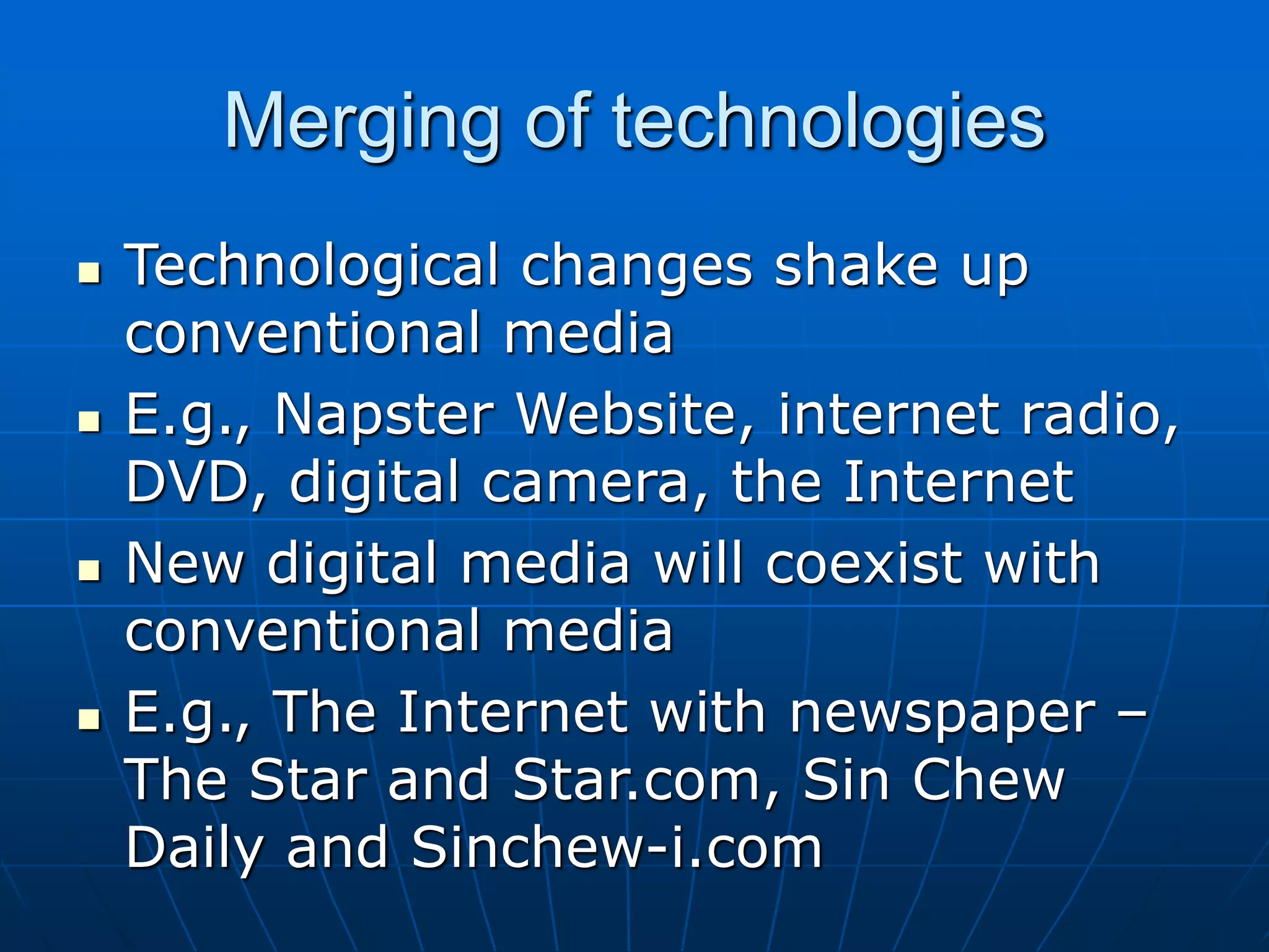 Merging of technologies
 Technological changes shake up
conventional media
 E.g., Napster Website, internet radio,
DVD, digital camera, the Internet
 New digital media will coexist with
conventional media
 E.g., The Internet with newspaper –
The Star and Star.com, Sin Chew
Daily and Sinchew-i.com
 