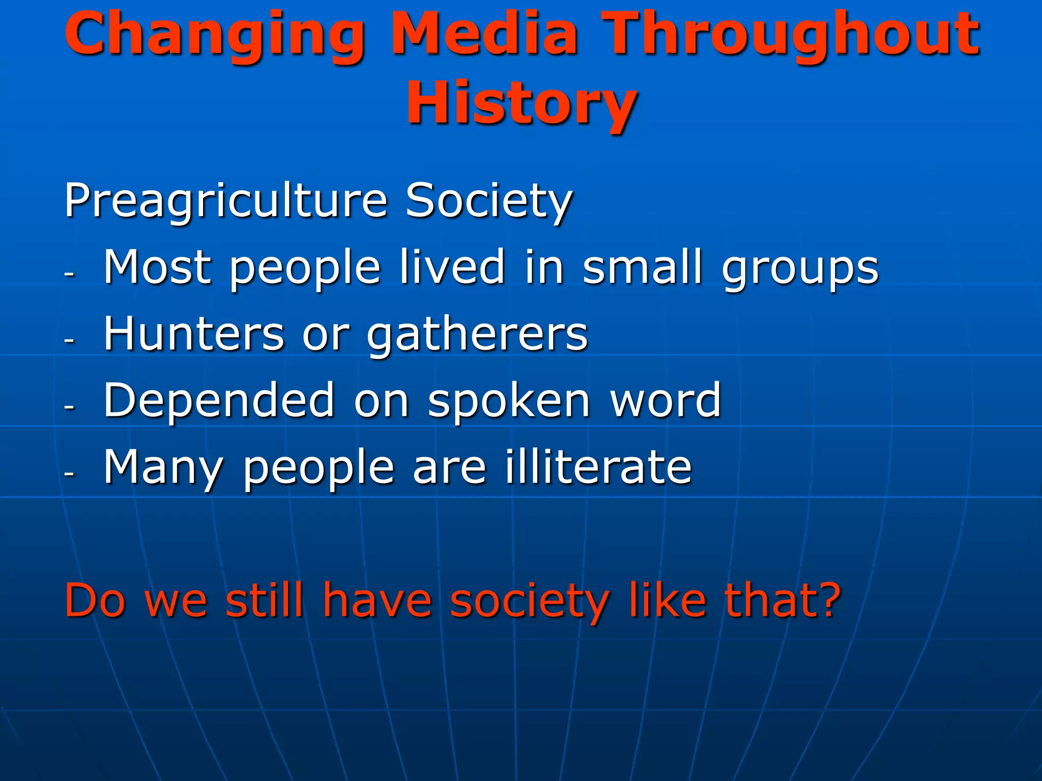 Changing Media Throughout
History
Preagriculture Society
- Most people lived in small groups
- Hunters or gatherers
- Depended on spoken word
- Many people are illiterate
Do we still have society like that?
 