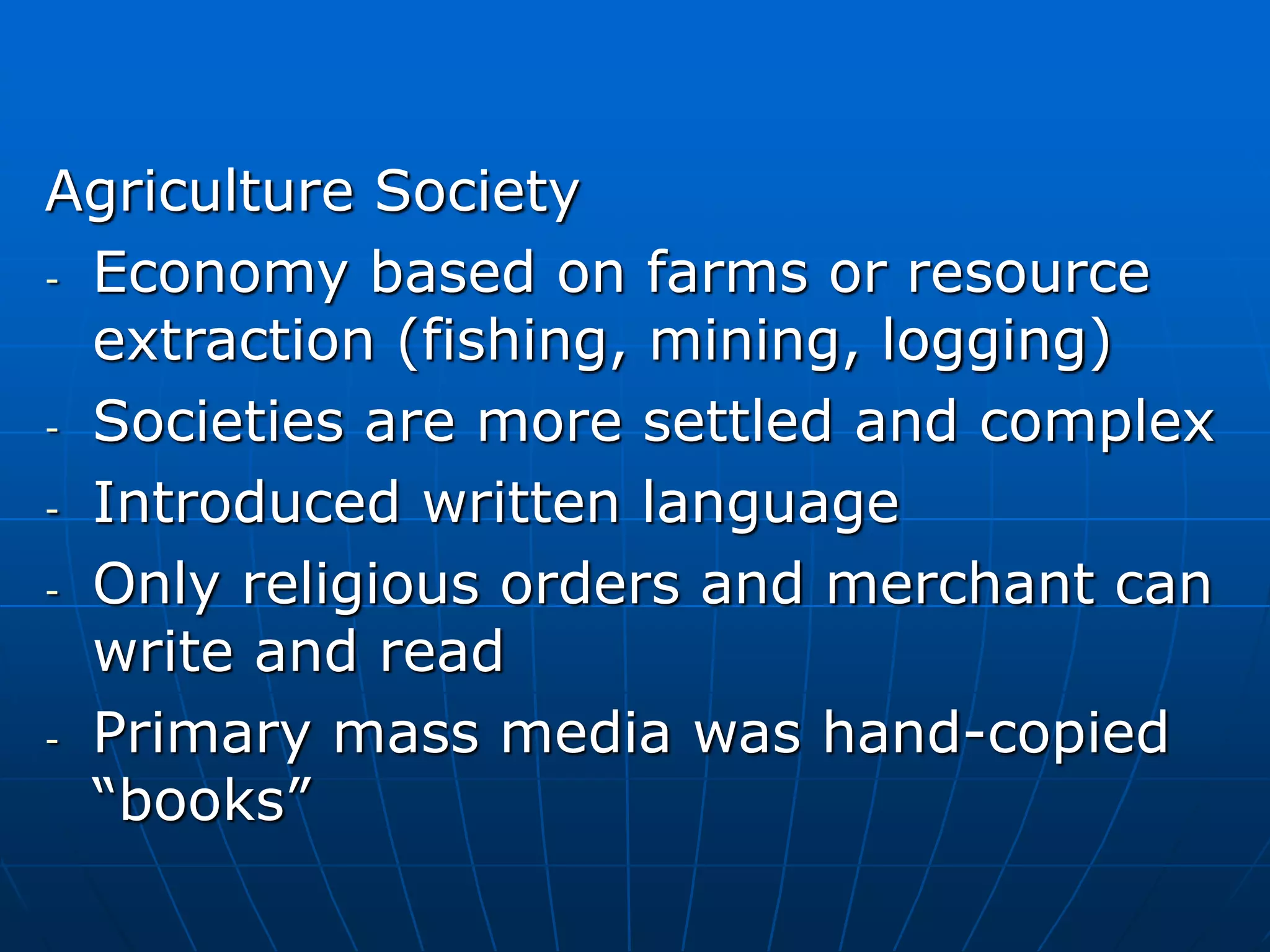 Agriculture Society
- Economy based on farms or resource
extraction (fishing, mining, logging)
- Societies are more settled and complex
- Introduced written language
- Only religious orders and merchant can
write and read
- Primary mass media was hand-copied
“books”
 