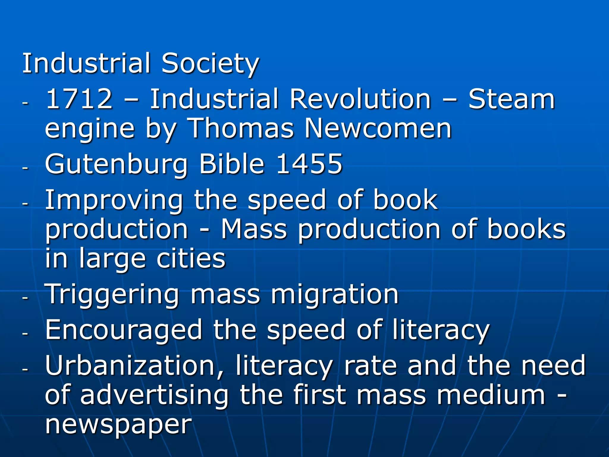 Industrial Society
- 1712 – Industrial Revolution – Steam
engine by Thomas Newcomen
- Gutenburg Bible 1455
- Improving the speed of book
production - Mass production of books
in large cities
- Triggering mass migration
- Encouraged the speed of literacy
- Urbanization, literacy rate and the need
of advertising the first mass medium -
newspaper
 