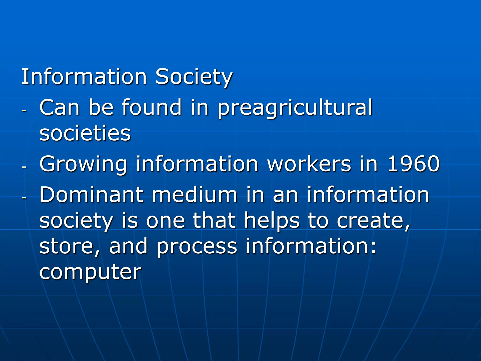 Information Society
- Can be found in preagricultural
societies
- Growing information workers in 1960
- Dominant medium in an information
society is one that helps to create,
store, and process information:
computer
 