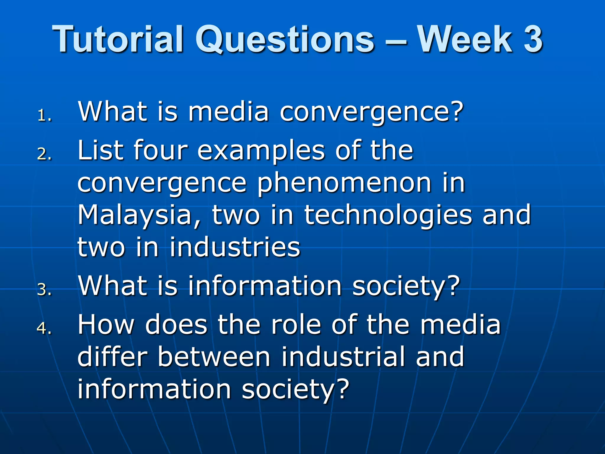 Tutorial Questions – Week 3
1. What is media convergence?
2. List four examples of the
convergence phenomenon in
Malaysia, two in technologies and
two in industries
3. What is information society?
4. How does the role of the media
differ between industrial and
information society?
 