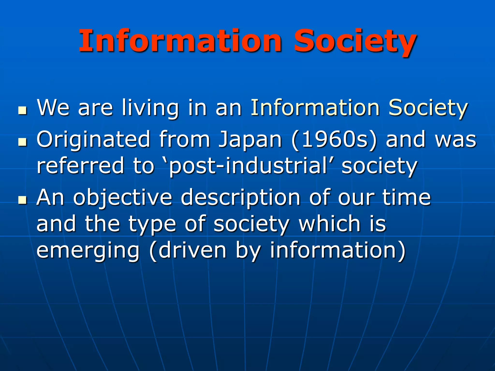 Information Society
 We are living in an Information Society
 Originated from Japan (1960s) and was
referred to ‘post-industrial’ society
 An objective description of our time
and the type of society which is
emerging (driven by information)
 