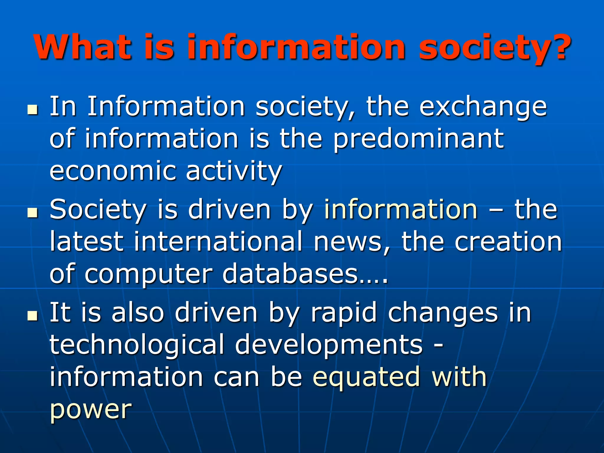 What is information society?
 In Information society, the exchange
of information is the predominant
economic activity
 Society is driven by information – the
latest international news, the creation
of computer databases….
 It is also driven by rapid changes in
technological developments -
information can be equated with
power
 