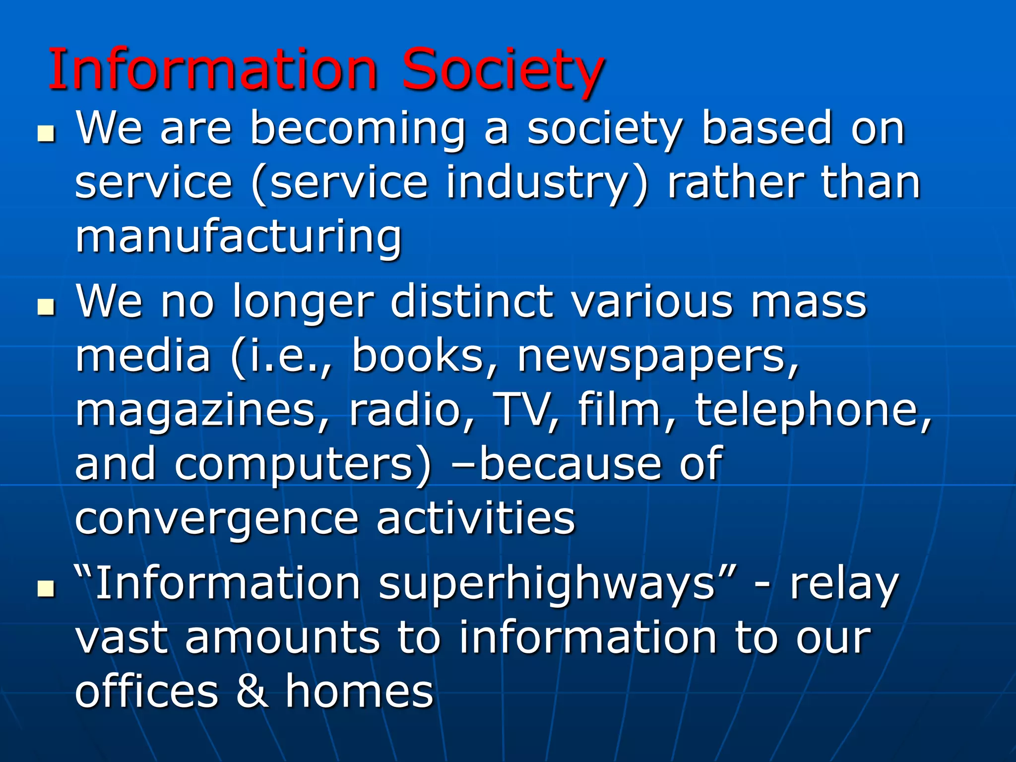 Information Society
 We are becoming a society based on
service (service industry) rather than
manufacturing
 We no longer distinct various mass
media (i.e., books, newspapers,
magazines, radio, TV, film, telephone,
and computers) –because of
convergence activities
 “Information superhighways” - relay
vast amounts to information to our
offices & homes
 