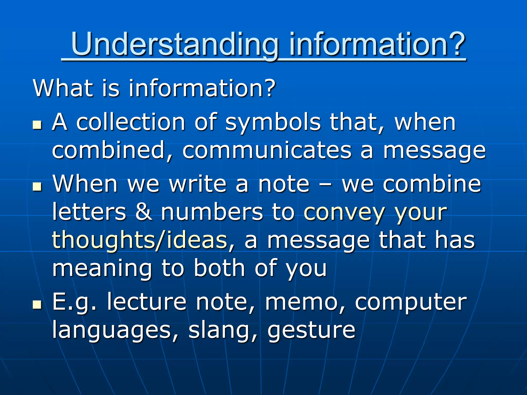 Understanding information?
What is information?
 A collection of symbols that, when
combined, communicates a message
 When we write a note – we combine
letters & numbers to convey your
thoughts/ideas, a message that has
meaning to both of you
 E.g. lecture note, memo, computer
languages, slang, gesture
 
