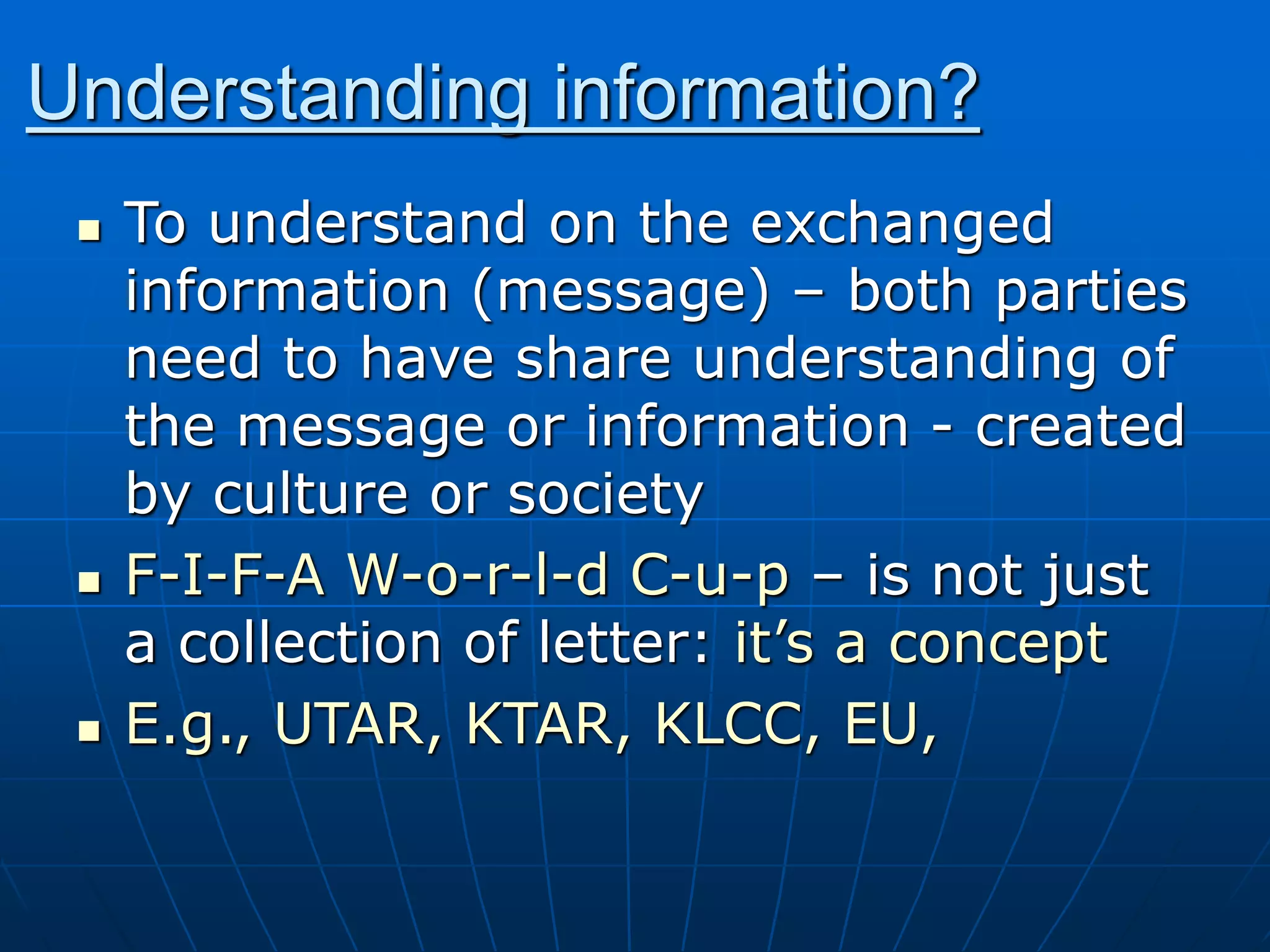Understanding information?
 To understand on the exchanged
information (message) – both parties
need to have share understanding of
the message or information - created
by culture or society
 F-I-F-A W-o-r-l-d C-u-p – is not just
a collection of letter: it’s a concept
 E.g., UTAR, KTAR, KLCC, EU,
 