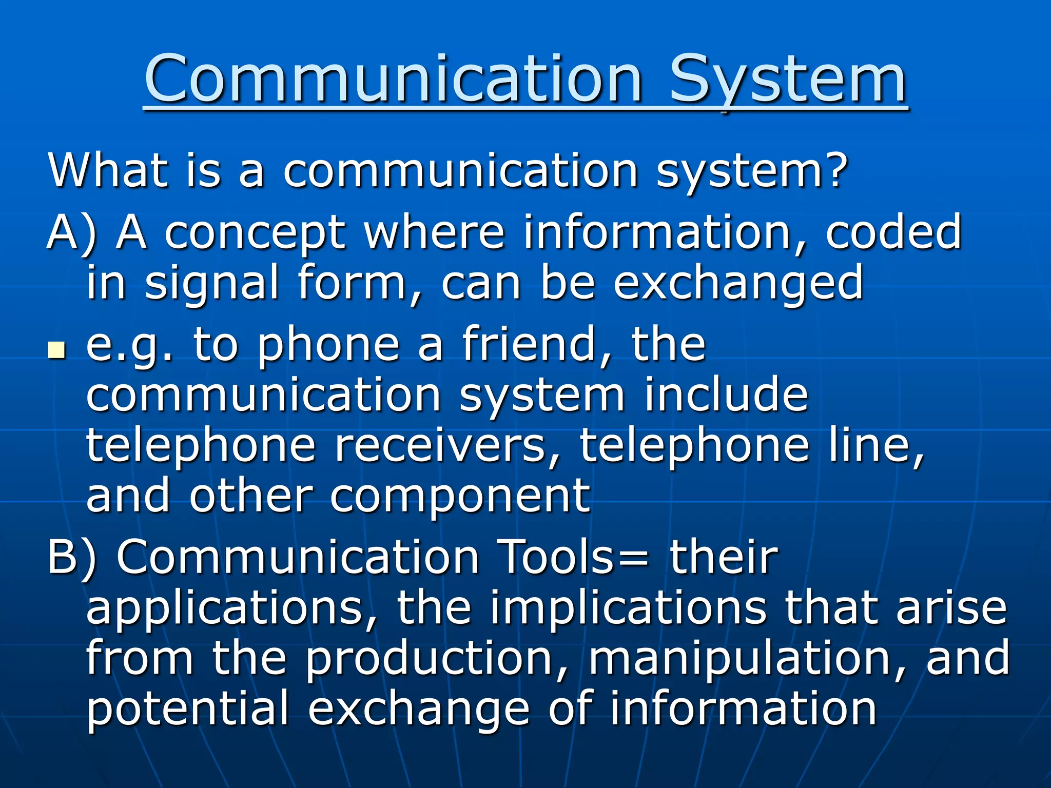 Communication System
What is a communication system?
A) A concept where information, coded
in signal form, can be exchanged
 e.g. to phone a friend, the
communication system include
telephone receivers, telephone line,
and other component
B) Communication Tools= their
applications, the implications that arise
from the production, manipulation, and
potential exchange of information
 