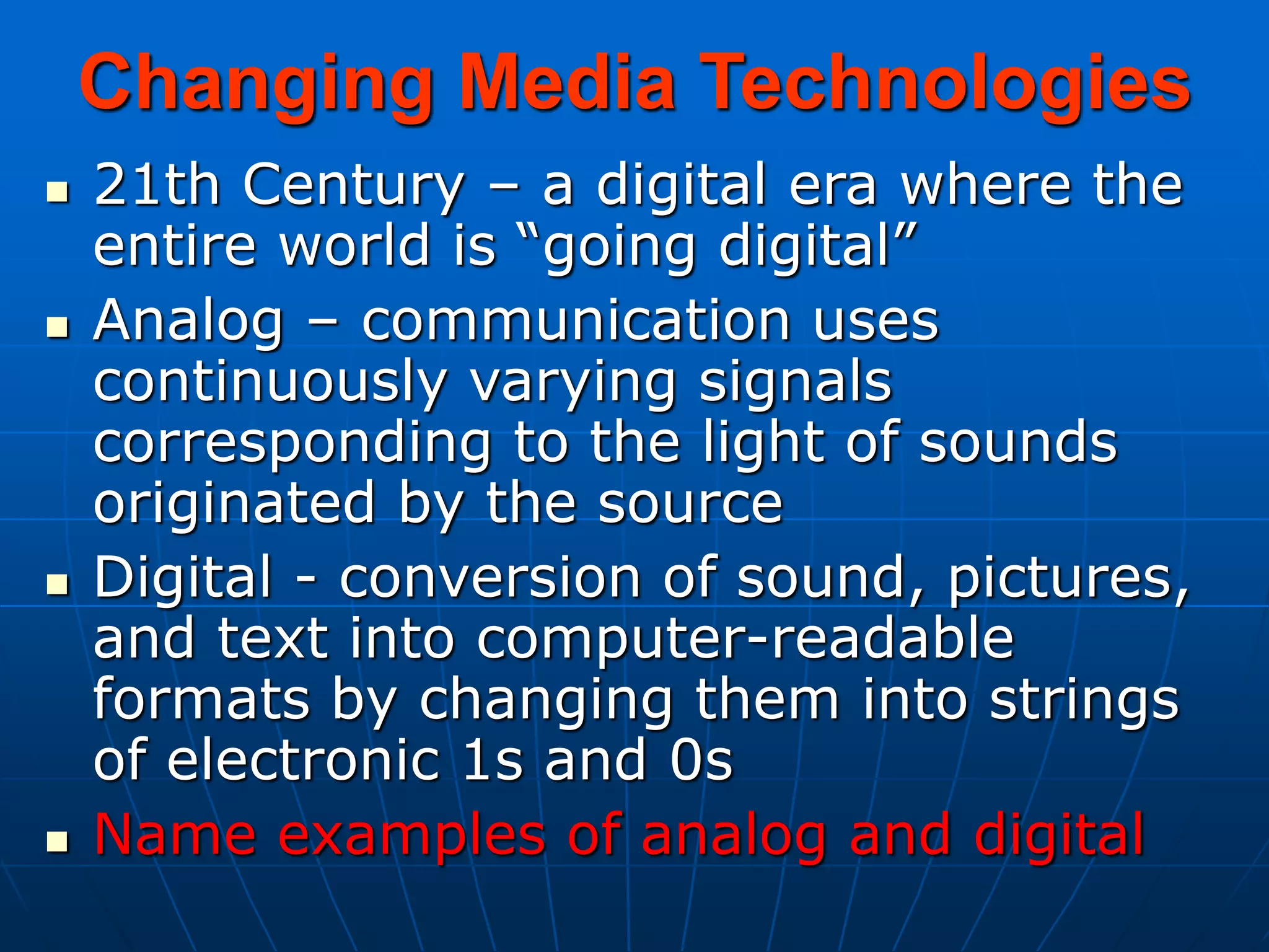 Changing Media Technologies
 21th Century – a digital era where the
entire world is “going digital”
 Analog – communication uses
continuously varying signals
corresponding to the light of sounds
originated by the source
 Digital - conversion of sound, pictures,
and text into computer-readable
formats by changing them into strings
of electronic 1s and 0s
 Name examples of analog and digital
 