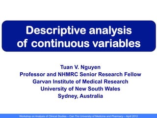 Workshop on Analysis of Clinical Studies – Can Tho University of Medicine and Pharmacy – April 2012
Descriptive analysis
of continuous variables
Tuan V. Nguyen
Professor and NHMRC Senior Research Fellow
Garvan Institute of Medical Research
University of New South Wales
Sydney, Australia
 