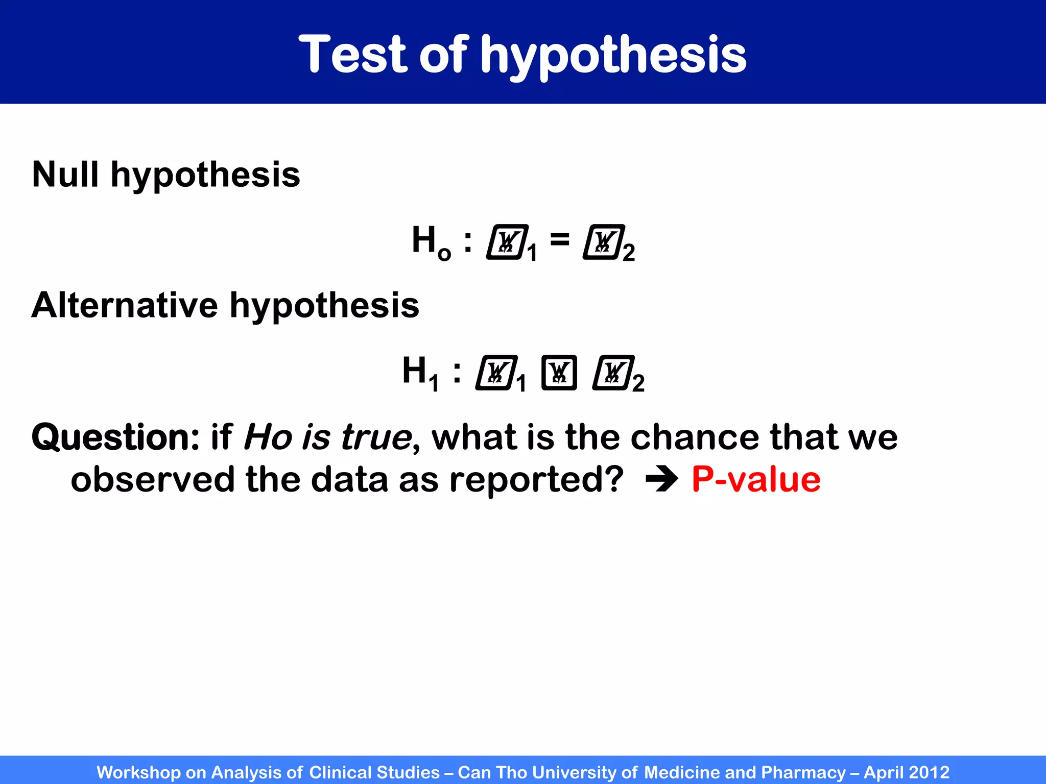 Workshop on Analysis of Clinical Studies – Can Tho University of Medicine and Pharmacy – April 2012
Test of hypothesis
Null hypothesis
Ho : !1 = !2
Alternative hypothesis
H1 : !1 ! !2
Question: if Ho is true, what is the chance that we
observed the data as reported? è P-value
 