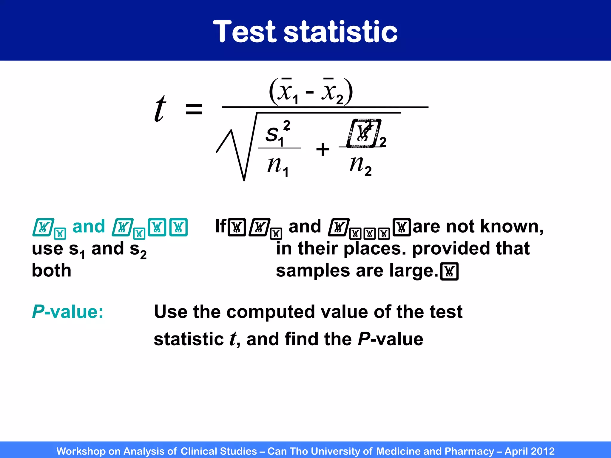 Workshop on Analysis of Clinical Studies – Can Tho University of Medicine and Pharmacy – April 2012
Test statistic
(x1 - x2)
t =
n1 n2
+
s1
.
!2
2
2
!! and !!!! 	

If!!! and !!!!!are not known,
use s1 and s2 in their places. provided that
both samples are large.!	

P-value: Use the computed value of the test
statistic t, and find the P-value
 