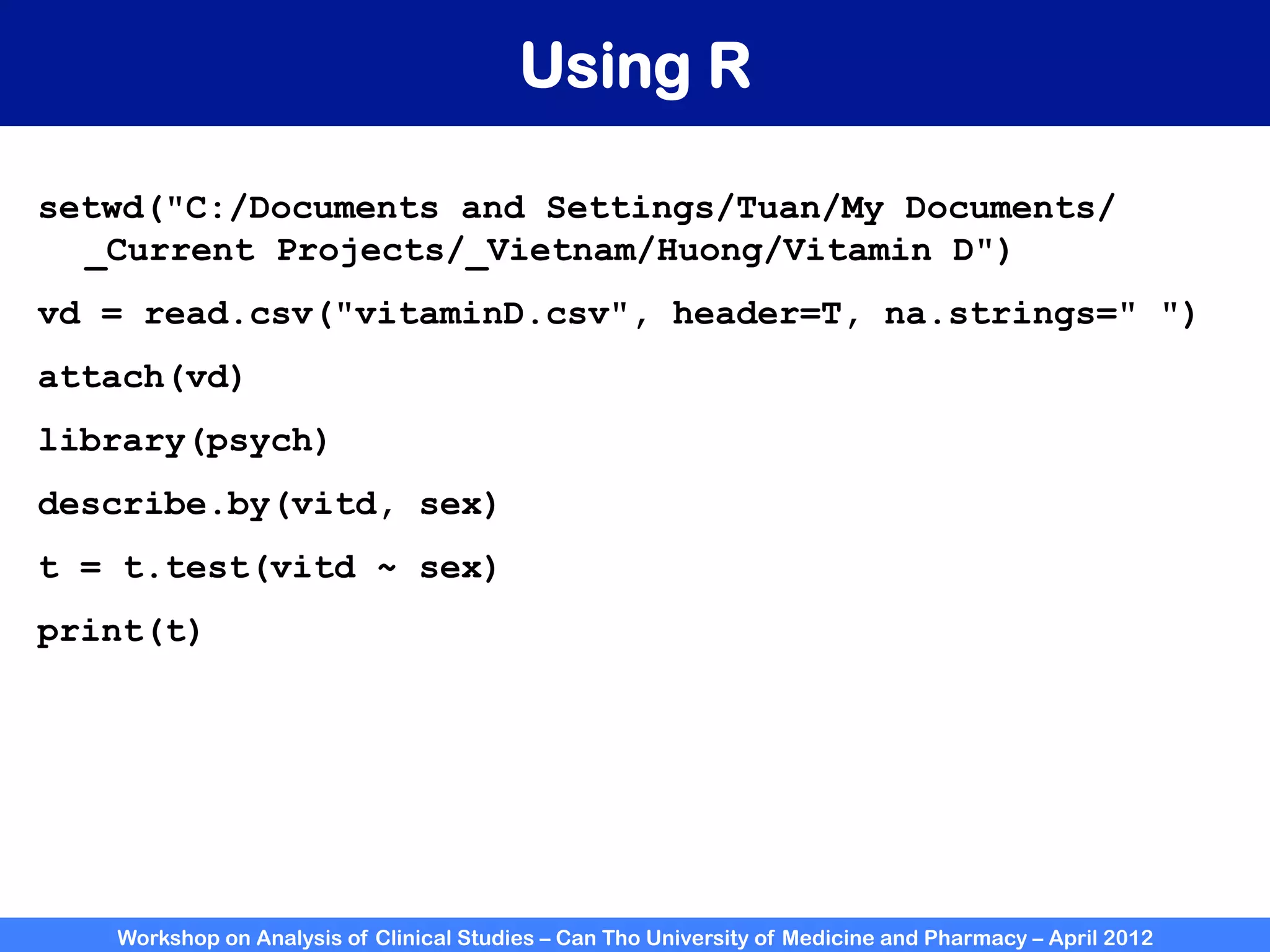 Workshop on Analysis of Clinical Studies – Can Tho University of Medicine and Pharmacy – April 2012
Using R
setwd("C:/Documents and Settings/Tuan/My Documents/
_Current Projects/_Vietnam/Huong/Vitamin D")
vd = read.csv("vitaminD.csv", header=T, na.strings=" ")
attach(vd)
library(psych)
describe.by(vitd, sex)
t = t.test(vitd ~ sex)
print(t)
 
