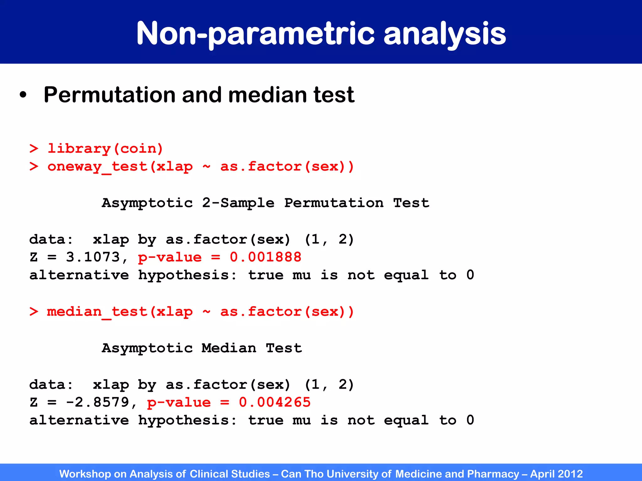 Workshop on Analysis of Clinical Studies – Can Tho University of Medicine and Pharmacy – April 2012
Non-parametric analysis
•  Permutation and median test
> library(coin)
> oneway_test(xlap ~ as.factor(sex))
Asymptotic 2-Sample Permutation Test
data: xlap by as.factor(sex) (1, 2)
Z = 3.1073, p-value = 0.001888
alternative hypothesis: true mu is not equal to 0
> median_test(xlap ~ as.factor(sex))
Asymptotic Median Test
data: xlap by as.factor(sex) (1, 2)
Z = -2.8579, p-value = 0.004265
alternative hypothesis: true mu is not equal to 0
 