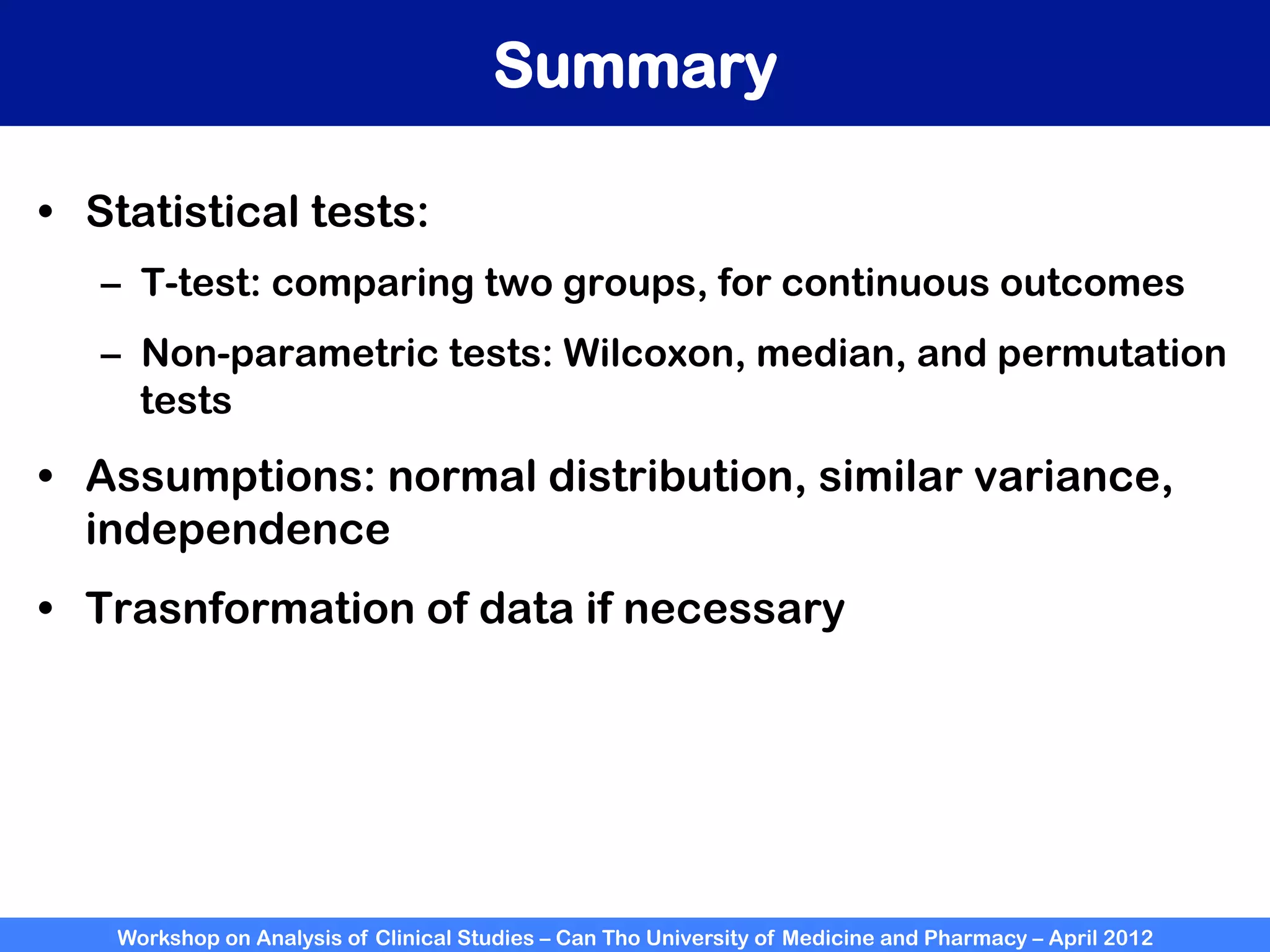 Workshop on Analysis of Clinical Studies – Can Tho University of Medicine and Pharmacy – April 2012
Summary
•  Statistical tests:
–  T-test: comparing two groups, for continuous outcomes
–  Non-parametric tests: Wilcoxon, median, and permutation
tests
•  Assumptions: normal distribution, similar variance,
independence
•  Trasnformation of data if necessary
 