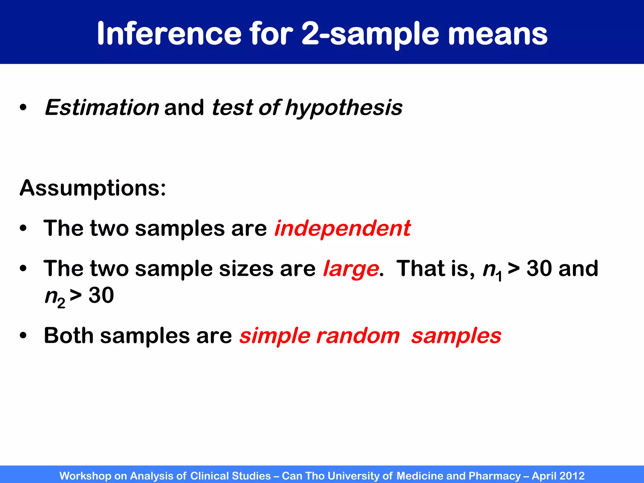 Workshop on Analysis of Clinical Studies – Can Tho University of Medicine and Pharmacy – April 2012
Inference for 2-sample means
•  Estimation and test of hypothesis
Assumptions:
•  The two samples are independent
•  The two sample sizes are large. That is, n1 > 30 and
n2 > 30
•  Both samples are simple random  samples
 