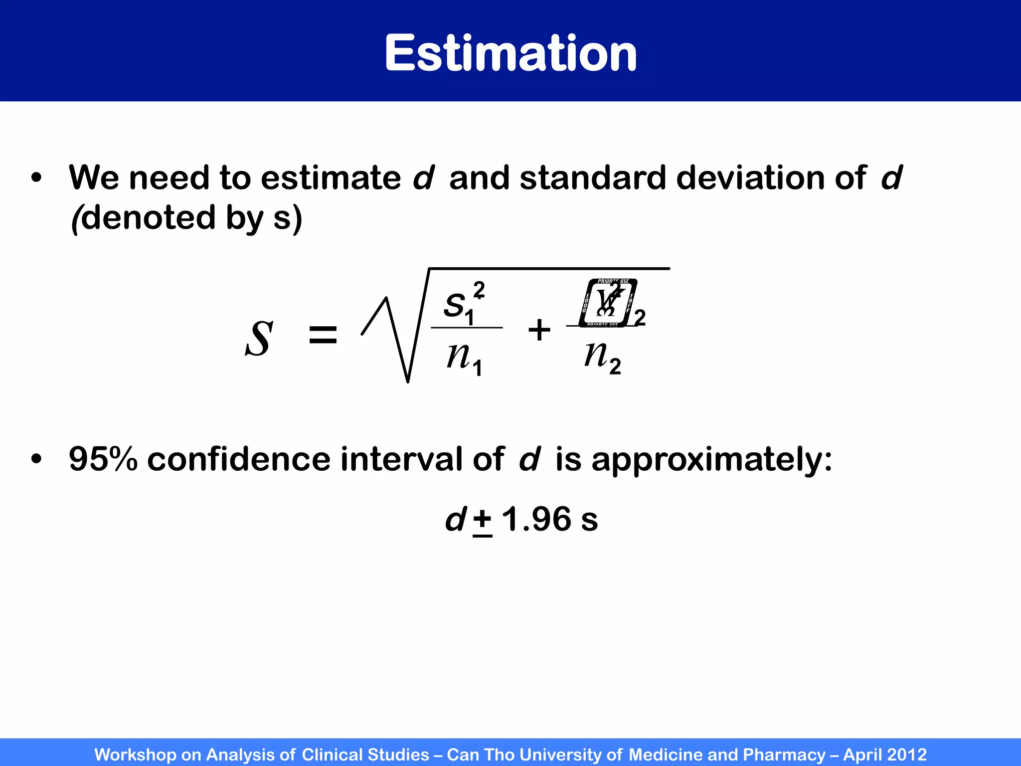 Workshop on Analysis of Clinical Studies – Can Tho University of Medicine and Pharmacy – April 2012
Estimation
•  We need to estimate d and standard deviation of d
(denoted by s)
s = n1 n2
+
s1
.
!2
2
2
•  95% confidence interval of d is approximately:
d + 1.96 s
 