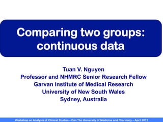 Workshop on Analysis of Clinical Studies – Can Tho University of Medicine and Pharmacy – April 2012
Comparing two groups:
continuous data
Tuan V. Nguyen
Professor and NHMRC Senior Research Fellow
Garvan Institute of Medical Research
University of New South Wales
Sydney, Australia
 