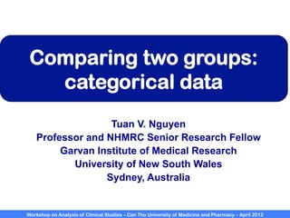 Workshop on Analysis of Clinical Studies – Can Tho University of Medicine and Pharmacy – April 2012
Comparing two groups:
categorical data
Tuan V. Nguyen
Professor and NHMRC Senior Research Fellow
Garvan Institute of Medical Research
University of New South Wales
Sydney, Australia
 
