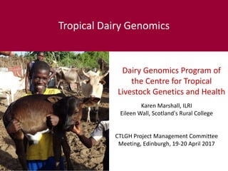 Dairy Genomics Program of
the Centre for Tropical
Livestock Genetics and Health
Tropical Dairy Genomics
Karen Marshall, ILRI
Eileen Wall, Scotland's Rural College
CTLGH Project Management Committee
Meeting, Edinburgh, 19-20 April 2017
 