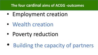 The four cardinal aims of ACGG -outcomes
• Employment creation
.
• Wealth creation
• Poverty reduction
• Building the capacity of partners
 