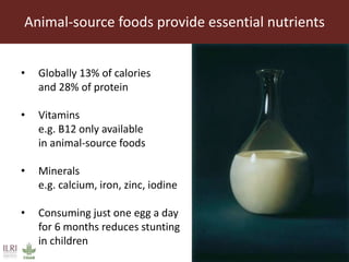 Animal-source foods provide essential nutrients
• Globally 13% of calories
and 28% of protein
• Vitamins
e.g. B12 only available
in animal-source foods
• Minerals
e.g. calcium, iron, zinc, iodine
• Consuming just one egg a day
for 6 months reduces stunting
in children
 
