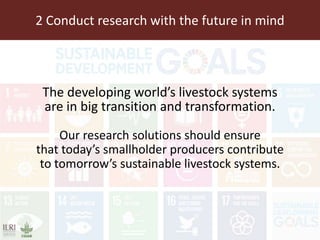 2 Conduct research with the future in mind
The developing world’s livestock systems
are in big transition and transformation.
Our research solutions should ensure
that today’s smallholder producers contribute
to tomorrow’s sustainable livestock systems.
 