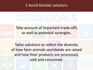 5 Avoid blanket solutions
Take account of important trade-offs
as well as potential synergies.
Tailor solutions to reflect the diversity
of how farm animals worldwide are raised
and how their products are processed,
sold and consumed.
 