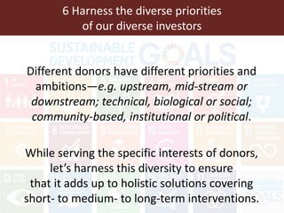 6 Harness the diverse priorities
of our diverse investors
Different donors have different priorities and
ambitions—e.g. upstream, mid-stream or
downstream; technical, biological or social;
community-based, institutional or political.
While serving the specific interests of donors,
let’s harness this diversity to ensure
that it adds up to holistic solutions covering
short- to medium- to long-term interventions.
 
