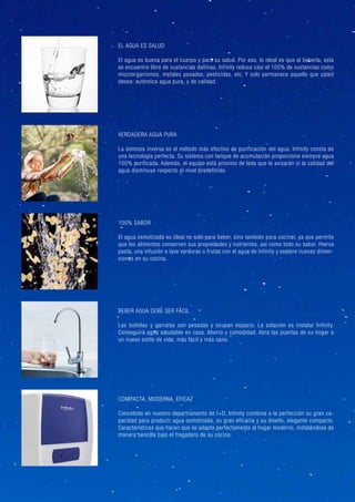 100% SABOR
El agua osmotizada es ideal no solo para beber, sino también para cocinar, ya que permite
que los alimentos conserven sus propiedades y nutrientes, así como todo su sabor. Hierva
pasta, una infusión o lave verduras o frutas con el agua de Infinity y explore nuevas dimen-
siones en su cocina.
VERDADERA AGUA PURA
La ósmosis inversa es el método más efectivo de purificación del agua. Infinity consta de
una tecnología perfecta. Su sistema con tanque de acumulación proporciona siempre agua
100% purificada. Además, el equipo está provisto de leds que le avisarán si la calidad del
agua disminuye respecto al nivel predefinido.
EL AGUA ES SALUD
El agua es buena para el cuerpo y para su salud. Por eso, lo ideal es que al beberla, esta
se encuentre libre de sustancias dañinas. Infinity reduce casi el 100% de sustancias como
microorganismos, metales pesados, pesticidas, etc. Y solo permanece aquello que usted
desea: auténtica agua pura, y de calidad.
BEBER AGUA DEBE SER FÁCIL
Las botellas y garrafas son pesadas y ocupan espacio. La solución es instalar Infinity.
Conseguirá agua saludable en casa. Ahorro y comodidad. Abra las puertas de su hogar a
un nuevo estilo de vida, más fácil y más sano.
COMPACTA, MODERNA, EFICAZ
Concebida en nuestro departramento de I+D, Infinity combina a la perfección su gran ca-
pacidad para producir agua osmotizada, su gran eficacia y su diseño, elegante compacto.
Características que hacen que se adapte perfectamente al hogar moderno, instalándose de
manera sencilla bajo el fregadero de su cocina.
 