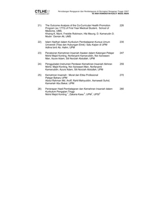 Persidangan Pengajaran dan Pembelajaran di Peringkat Pengajian Tinggi 2007 
KE ARAH PENINGKATAN KUALITI MODAL INSAN 
21) The Outcome Analysis of the Co-Curricular Health Promotion 
Program (ec 1773) of First Year Medical Student, School of 
Medicine, UMS. 
Khaing K. Myint, Freddie Robinson, Hla Maung, D. Kamarudin D. 
Mudin Osman Ali, UMS 
226 
22) Islam Hadhari dalam Kurikulum Pembelajaran Kursus Umum 
Universiti (Titas dan Hubungan Etnik): Satu Kajian di UPM 
Adlina binti Ab. Halim, UPM 
235 
23) Penaksiran Kemahiran Insaniah Awalan dalam Kalangan Pelajar 
Mohd Majid Konting, Norfaryanti Kamaruddin, Nor Azirawani 
Man, Azura Adam, Siti Norziah Abdullah, UPM 
247 
24) Penggubalan Instrumen Penilaian Kemahiran Insaniah Akhiran 
Mohd. Majid Konting, Nor Azirawani Man, Norfaryanti 
Kamaruddin, Azura Adam, Siti Norziah Abdullah, UPM 
259 
25) Kemahiran Insaniah : Moral dan Etika Profesional 
Pelajar Baharu UPM 
Abdul Rahman Md. Aroff, Rahil Mahyuddin, Asmawati Suhid, 
Kamariah Abu Bakar, UPM 
270 
26) Penerapan Hasil Pembelajaran dan Kemahiran Insaniah dalam 
Kurikulum Pengajian Tinggi 
Mohd Majid Konting 1, Zakaria Kasa 2, UPM1, UPSI2 
280 
 