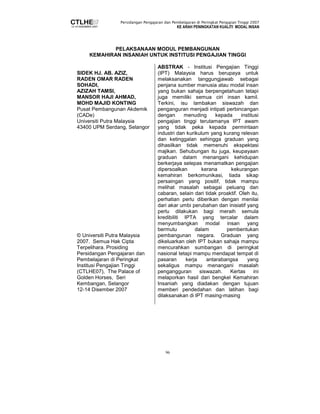 Persidangan Pengajaran dan Pembelajaran di Peringkat Pengajian Tinggi 2007 
KE ARAH PENINGKATAN KUALITI MODAL INSAN 
PELAKSANAAN MODUL PEMBANGUNAN 
KEMAHIRAN INSANIAH UNTUK INSTITUSI PENGAJIAN TINGGI 
96 
SIDEK HJ. AB. AZIZ, 
RADEN OMAR RADEN 
SOHADI, 
AZIZAH TAMSI, 
MANSOR HAJI AHMAD, 
MOHD MAJID KONTING 
Pusat Pembangunan Akdemik 
(CADe) 
Universiti Putra Malaysia 
43400 UPM Serdang, Selangor 
© Universiti Putra Malaysia 
2007. Semua Hak Cipta 
Terpelihara. Prosiding 
Persidangan Pengajaran dan 
Pembelajaran di Peringkat 
Institusi Pengajian Tinggi 
(CTLHE07), The Palace of 
Golden Horses, Seri 
Kembangan, Selangor 
12-14 Disember 2007 
ABSTRAK - Institusi Pengajian Tinggi 
(IPT) Malaysia harus berupaya untuk 
melaksanakan tanggungjawab sebagai 
penjana sumber manusia atau modal insan 
yang bukan sahaja berpengetahuan tetapi 
juga memiliki semua ciri insan kamil. 
Terkini, isu lambakan siswazah dan 
penganguran menjadi intipati perbincangan 
dengan menuding kepada institusi 
pengajian tinggi terutamanya IPT awam 
yang tidak peka kepada permintaan 
industri dan kurikulum yang kurang relevan 
dan ketinggalan sehingga graduan yang 
dihasilkan tidak memenuhi ekspektasi 
majikan. Sehubungan itu juga, keupayaan 
graduan dalam menangani kehidupan 
berkerjaya selepas menamatkan pengajian 
dipersoalkan kerana kekurangan 
kemahiran berkomunikasi, tiada sikap 
persaingan yang positif, tidak mampu 
melihat masalah sebagai peluang dan 
cabaran, selain dari tidak proaktif. Oleh itu, 
perhatian perlu diberikan dengan menilai 
dari akar umbi perubahan dan inisiatif yang 
perlu dilakukan bagi meraih semula 
kredibiliti IPTA yang tercalar dalam 
menyumbangkan modal insan yang 
bermutu dalam pembentukan 
pembangunan negara. Graduan yang 
dikeluarkan oleh IPT bukan sahaja mampu 
mencurahkan sumbangan di peringkat 
nasional tetapi mampu mendapat tempat di 
pasaran kerja antarabangsa yang 
sekaligus mampu menangani masalah 
pengangguran siswazah. Kertas ini 
melaporkan hasil dari bengkel Kemahiran 
Insaniah yang diadakan dengan tujuan 
memberi pendedahan dan latihan bagi 
dilaksanakan di IPT masing-masing 
 