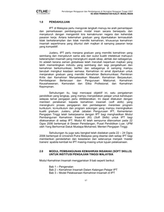 Persidangan Pengajaran dan Pembelajaran di Peringkat Pengajian Tinggi 2007 
KE ARAH PENINGKATAN KUALITI MODAL INSAN 
97 
1.0 PENDAHULUAN 
IPT di Malaysia perlu mengorak langkah menuju ke arah pemantapan 
dan pemerkasaan pembangunan modal insan secara bersepadu dan 
menyeluruh dengan mengambil kira kemakmuran negara dan kehendak 
pasaran kerja. Antara kelemahan graduan yang diperkatakan termasuklah 
tidak berketerampilan dan tidak memiliki kemahiran, khususnya kemahiran 
insaniah sepertimana yang dituntut oleh majikan di samping pasaran kerja 
yang kompetitif. 
Justeru, IPT perlu menjana graduan yang memiliki kemahiran yang 
seimbang dan menyeluruh sama ada dari sudut kualiti intelektual mahupun 
keterampilan insaniah yang merangkumi aspek sikap, akhlak dan sebagainya. 
Ini adalah kerana zaman globalisasi telah merubah keperluan majikan yang 
lebih mementingkan individu yang seimbang dari segi pengetahuan dan 
kemahiran berkomunikasi, berfikir dan sebagainya di samping mampu 
berubah mengikut keadaan semasa. Kemahiran ini amat diperlukan untuk 
menjanakan graduan yang memiliki Kemahiran Berkomunikasi; Pemikiran 
Kritis dan Kemahiran Menyelesaikan Masalah; Kemahiran Berpasukan; 
Pembelajaran Berterusan dan Pengurusan Maklumat; Kemahiran 
Keusahawanan; Kemoralan dan Etika Profesional; dan Kemahiran 
Kepimpinan. 
Sehubungan itu, bagi mencapai objektif ini, satu pengalaman 
pendidikan yang lengkap, yang mampu menyediakan pelajar untuk kehidupan 
selepas tamat pengajian perlu dititikberatkan. Ini dapat dilakukan dengan 
memberi penekanan kepada kemahiran insaniah (soft skills) yang 
merangkumi proses pengajaran dan pembelajaran merentasi program 
kurikulum, ko-kurikulum dan program sokongan yang mampu meningkatkan 
kualiti graduan. Justeru, pihak Jabatan Pengurusan IPT, Kementerian 
Pengajian Tinggi telah bekerjasama dengan IPT bagi menghasilkan Modul 
Pembangunan Kemahiran Insaniah (KI) (Soft Skills) untuk IPT bagi 
dilaksanakan di setiap IPT. Modul KI telah sempurna dilancarkan pada 22 
Ogos 2006 bertempat di Dewan Persidangan, Pusat Pendidikan Luar, UPM 
oleh Yang Berhormat Datuk Mustapa Mohamed, Menteri Pengajian Tinggi. 
Sehubungan itu juga satu bengkel telah diadakan pada 22 – 24 Ogos 
2006 bertempat di Universiti Putra Malaysia yang disertai oleh setiap IPT bagi 
memberikan pendedahan dan kesedaran dan seterusnya menjadi ‘master 
trainers’ apabila kembali ke IPT masing-masing untuk tujuan pelaksanaan. 
2.0 MODUL PEMBANGUNAN KEMAHIRAN INSANIAH (SOFT SKILLS) 
UNTUK INSTITUSI PENGAJIAN TINGGI MALAYSIA 
Modul Kemahiran Insaniah menggariskan 9 bab seperti berikut: 
Bab 1 – Pengenalan 
Bab 2 – Kemahiran Insaniah Dalam Kalangan Pelajar IPT 
Bab 3 – Model Pelaksanaan Kemahiran Insaniah di IPT 
 