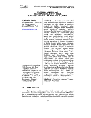 Persidangan Pengajaran dan Pembelajaran di Peringkat Pengajian Tinggi 2007 
KE ARAH PENINGKATAN KUALITI MODAL INSAN 
PENERAPAN DAN PENILAIAN 
KEMAHIRAN INSANIAH (SOFT SKILLS) 
MAHASISWA UNIVERSITI MALAYSIA PERLIS (UniMAP) 
106 
HUZILI BIN HUSSIN 
Pusat Kemahiran Komunikasi 
dan Keusahawanan 
Universiti Malaysia Perlis 
huzili@unimap.edu.my 
© Universiti Putra Malaysia 
2007. Semua Hak Cipta 
Terpelihara. Prosiding 
Persidangan Pengajaran dan 
Pembelajaran di Peringkat 
Institusi Pengajian Tinggi 
(CTLHE07), The Palace of 
Golden Horses, Seri 
Kembangan, Selangor 
12-14 Disember 2007 
ABSTRAK - Kemahiran Insaniah (Soft 
Skills) dalam kalangan mahasiswa bukan lagi 
merupakan isu baru. Malah ia sudahpun 
menjadi isu global. Persaingan untuk 
mendapatkan pekerjaan telah menjadikan 
elemen Kemahiran Insaniah semakin 
diperlukan. Pembangunan modal insan yang 
berkualiti memerlukan pendekatan yang 
holistik dan bersepadu. Persoalannya, 
apakah dan bagaimanakah bentuk piawai 
yang harus dilakukan untuk menerap dan 
menilai elemen kemahiran Insaniah dalam 
kalangan Mahasiswa ?. Justeru, kertas kerja 
ini ditulis dengan tujuan untuk menjawab 
persoalan tersebut. Kaedah penerapan dan 
penilaian kemahiran insaniah di Universiti 
Malaysia Perlis (UniMAP) adalah adalah 
selari dengan Modul Pembangunan 
Kemahiran Insaniah (Soft Skills) untuk 
Institusi Pengajian Tinggi yang telah 
diterbitkan oleh Kementerian Pengajian 
Tinggi pada tahun 2006. Kertas kerja ini 
menghuraikan. tiga elemen utama yang 
menjadi asas kepada penerapan Kemahiran 
Insaniah di Universiti Malaysia Perlis 
(UniMAP) iaitu Terapan Kemahiran Insaniah 
Dalam Kurikulum Akademik, Terapan 
Kemahiran Insaniah Dalam Kurikulum Bukan 
Akademik dan Terapan Kemahiran Insaniah 
Dalam Pembangunan Staf. Selain itu, 
kaedah penaksiran dan penarafan 
penguasaan pelajar dalam kemahiran 
insaniah juga dijelaskan sebagai panduan. 
Kata Kunci : Kemahiran Insaniah, Terapan, 
Penaksiran, Penarafan 
1.0 PENDAHULUAN 
Peningkatan kualiti pendidikan kini menjadi hala tuju negara, 
Kementerian Pengajian Tinggi (KPT) serta tekad universiti awam di Malaysia. 
Hal ini selaras dengan hasrat Perdana Menteri Dato’ Seri Abdullah Ahmad 
Badawi untuk menjadikan institusi pendidikan tinggi lebih kompetitif, menjadi 
 