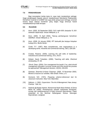 Persidangan Pengajaran dan Pembelajaran di Peringkat Pengajian Tinggi 2007 
KE ARAH PENINGKATAN KUALITI MODAL INSAN 
116 
7.0 PENGHARGAAN 
Bagi menyiapkan kertas kerja ini, saya ingin merakamkan setinggi-tinggi 
penghargaan kepada seluruh Jawatankuasa Sekretariat Pelaksanaan 
Kemahiran Insaniah di UniMAP dan juga pihak pengurusan tertinggi universiti 
kerana tanpa adanya komitmen yang begitu tinggi tentunya hasrat 
merealisasikannya tidak tercapai 
8.0 RUJUKAN 
[1] Anon. (2002, 26 September 2002). SLG: lebih 80% daripada 10, 851 
siswazah dapat kerja. Utusan Malaysia, p. 8. 
[2] Anon. (2005, 14 April 2004). Tabung pembangunan kemahiran 
diaktifkan. Utusan Malaysia, p. 14. 
[3] Anon. (2006, 24 January 2006). IPT berkualiti jika berjaya hidupkan 
budaya ilmu. Berita Harian. 
[4] Civelli, F.F. (1997). New competencies, new organizations in a 
developing world. Industrial and commercial training, 29(7), 226-229. 
[5] Crosbie, Rowena. (2005). Learning the soft skills of leadership. 
Industrial and commercial training, 37(1), 45-51. 
[6] Dollash, Sarah Tobadden. (2006). Teaching soft skills. Electrical 
wholesaling, 87, 26. 
[7] Elmuti, Dean. (2004). Can management be taught: if so, what should 
management education curricula include and how should the process 
be approached? Management decision, 42(3/4), 439-453. 
[8] Ganesan, Sharmila & Karen Chapman. (2005, 10 November 2005). 
Moves to improve our varsities. New Straits Times, p. 6. 
[9] Gronlund, N.E. (1973). Preparing criterion-referenced test for 
classroom instruction. New York: Macmillan. 
[10] Halloren, J. (1981). Supervision: The Art of Management. New Jersey: 
Prentice Hall, Inc. 
[11] Haslinda @ Robita Hashim, Muhammad Nubli Abdul Wahab, & Zarina 
Mohd Ali. (2005). Pembangunan sahsiah mahasiswa bersepadu: 
konsep dan pelaksanaannya di Kolej Universiti Kejuruteraan. Paper 
presented at the Seminar Kebangsaan Kursus Sokongan 
Kejuruteraan, Langkawi. 
 