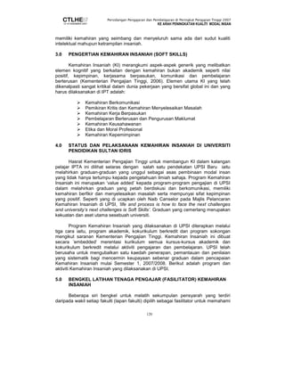 Persidangan Pengajaran dan Pembelajaran di Peringkat Pengajian Tinggi 2007 
KE ARAH PENINGKATAN KUALITI MODAL INSAN 
memiliki kemahiran yang seimbang dan menyeluruh sama ada dari sudut kualiti 
intelektual mahupun ketrampilan insaniah. 
3.0 PENGERTIAN KEMAHIRAN INSANIAH (SOFT SKILLS) 
Kemahiran Insaniah (KI) merangkumi aspek-aspek generik yang melibatkan 
elemen kognitif yang berkaitan dengan kemahiran bukan akademik seperti nilai 
positif, kepimpinan, kerjasama berpasukan, komunikasi dan pembelajaran 
berterusan (Kementerian Pengajian Tinggi, 2006). Elemen utama KI yang telah 
dikenalpasti sangat kritikal dalam dunia pekerjaan yang bersifat global ini dan yang 
harus dilaksanakan di IPT adalah: 
 Kemahiran Berkomunikasi 
 Pemikiran Kritis dan Kemahiran Menyelesaikan Masalah 
 Kemahiran Kerja Berpasukan 
 Pembelajaran Berterusan dan Pengurusan Maklumat 
 Kemahiran Keusahawanan 
 Etika dan Moral Profesional 
 Kemahiran Kepemimpinan 
4.0 STATUS DAN PELAKSANAAN KEMAHIRAN INSANIAH DI UNIVERSITI 
120 
PENDIDIKAN SULTAN IDRIS 
Hasrat Kementerian Pengajian Tinggi untuk membangun KI dalam kalangan 
pelajar IPTA ini dilihat selaras dengan salah satu pendekatan UPSI Baru iaitu 
melahirkan graduan-graduan yang unggul sebagai asas pembinaan modal insan 
yang tidak hanya tertumpu kepada pengetahuan ilmiah sahaja. Program Kemahiran 
Insaniah ini merupakan ’value added’ kepada program-program pengajian di UPSI 
dalam melahirkan graduan yang petah berdiskusi dan berkomunikasi, memiliki 
kemahiran berfikir dan menyelesaikan masalah serta mempunyai sifat kepimpinan 
yang positif. Seperti yang di ucapkan oleh Naib Canselor pada Majlis Pelancaran 
Kemahiran Insaniah di UPSI, ’life and process is how to face the next challenges 
and university’s next challenges is Soft Skills’. Graduan yang cemerlang merupakan 
kekuatan dan aset utama sesebuah universiti. 
Program Kemahiran Insaniah yang dilaksanakan di UPSI diterapkan melalui 
tiga cara iaitu, program akademik, kokurikulum berkredit dan program sokongan 
mengikut saranan Kementerian Pengajian Tinggi. Kemahiran Insaniah ini dibuat 
secara ’embedded’ merentasi kurikulum semua kursus-kursus akademik dan 
kokurikulum berkredit melalui aktiviti pengajaran dan pembelajaran. UPSI telah 
berusaha untuk mengubalkan satu kaedah penerapan, pemantauan dan penilaian 
yang sistematik bagi mencermin keupayaan sebenar graduan dalam pencapaian 
Kemahiran Insaniah mulai Semester 1, 2007/2008. Berikut adalah program dan 
aktiviti Kemahiran Insaniah yang dilaksanakan di UPSI. 
5.0 BENGKEL LATIHAN TENAGA PENGAJAR (FASILITATOR) KEMAHIRAN 
INSANIAH 
Beberapa siri bengkel untuk melatih sekumpulan pensyarah yang terdiri 
daripada wakil setiap fakulti (lapan fakulti) dipilih sebagai fasilitator untuk memahami 
 