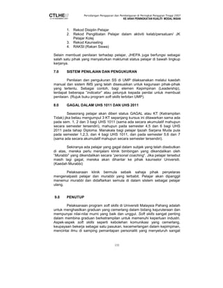 Persidangan Pengajaran dan Pembelajaran di Peringkat Pengajian Tinggi 2007 
KE ARAH PENINGKATAN KUALITI MODAL INSAN 
1. Rekod Disiplin Pelajar 
2. Rekod Penglibatan Pelajar dalam aktiviti kelab/persatuan/ JK 
133 
Pelajar Kolej 
3. Rekod Kaunseling 
4. RAKSI (Rakan Siswa) 
Selain membuat penilaian terhadap pelajar, JHEPA juga berfungsi sebagai 
salah satu pihak yang menyalurkan maklumat status pelajar di bawah lingkup 
kerjanya. 
7.0 SISTEM PENILAIAN DAN PENGUKURAN 
Penilaian dan pengukuran SS di UMP dilaksanakan melalui kaedah 
manual dan sistem IMS yang telah disesuaikan untuk kegunaan pihak-pihak 
yang tertentu. Sebagai contoh, bagi elemen Kepimpinan (Leadership), 
terdapat beberapa ”indicator” atau petunjuk kepada penilai untuk membuat 
penilaian. (Rujuk buku program soft skills terbitan UMP). 
8.0 GAGAL DALAM UHS 1011 DAN UHS 2011 
Seseorang pelajar akan diberi status GAGAL atau KT (Ketrampilan 
Tidak) jika beliau mengumpul 3 KT sepanjang kursus ini ditawarkan sama ada 
pada sem. 1, 2 dan 3 bagi UHS 1011 (sama ada secara akumulatif mahupun 
secara semester tersendiri), mahupun pada semester 4,5 dan 6 bagi UHS 
2011 pada tahap Diploma. Manakala bagi pelajar Ijazah Sarjana Muda pula 
pada semester 1,2,3, dan 4 bagi UHS 1011, dan pada semester 5,6 dan 7 
(sama ada secara akumulatif mahupun secara semester tersendiri). 
Sekiranya ada pelajar yang gagal dalam subjek yang telah disebutkan 
di atas, mereka perlu menjalani klinik bimbingan yang dikendalikan oleh 
“Murabbi” yang dikendalikan secara “personal coaching”. Jika pelajar tersebut 
masih lagi gagal, mereka akan dihantar ke pihak kaunselor Universiti. 
(Kaedah Murabbi) 
Pelaksanaan klinik bermula sebaik sahaja pihak penyelaras 
mengenalpasti pelajar dan murabbi yang terbabit. Pelajar akan dipanggil 
menemui murabbi dan didaftarkan semula di dalam sIstem sebagai pelajar 
ulang. 
9.0 PENUTUP 
Pelaksanaan program soft skills di Universiti Malaysia Pahang adalah 
untuk menghasilkan graduan yang cemerlang dalam bidang kejuruteraan dan 
mempunyai nilai-nilai murni yang baik dan unggul. Soft skills sangat penting 
dalam membina graduan berketrampilan untuk memenuhi keperluan industri. 
Aspek-aspek soft skills seperti kebolehan komunikasi yang cemerlang, 
keupayaan bekerja sebagai satu pasukan, kecemerlangan dalam kepimpinan, 
mencintai ilmu di samping pemantapan personaliti yang menyeluruh sangat 
 