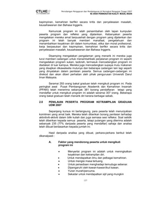 Persidangan Pengajaran dan Pembelajaran di Peringkat Pengajian Tinggi 2007 
KE ARAH PENINGKATAN KUALITI MODAL INSAN 
kepimpinan, kemahiran berfikir secara kritis dan penyelesaian masalah, 
keusahawanan dan Bahasa Inggeris. 
Kemuncak program ini ialah persembahan oleh lapan kumpulan 
peserta program dan refleksi yang dijalankan. Kebanyakan peserta 
mengatakan mereka amat berpuashati dengan program yang dijalankan dan 
program ini telah banyak memberi manafaat, pengetahuan dan 
menambahkan keyakinan diri dalam komunikasi, etika dan moral profesional, 
kerja berpasukan dan kepimpinan, kemahiran berfikir secara kritis dan 
penyelesaian masalah, keusahawanan dan Bahasa Inggeris. 
Disamping mengatakan pengalaman yang menarik ini mereka juga 
turut memberi cadangan untuk menambahbaik perjalanan program ini seperti 
mengadakan program sukan, tazkirah, termasuk mencadangkan program ini 
diadakan di luar kampus. Mereka juga mencadangkan supaya mutu makanan 
yang disajikan dikawalselia mutunya dan beberapa cadangan lain lagi seperti 
yang dinyatakan dalam penilaian peserta. Semua cadangan-cadangan ini 
direkod dan akan diberi perhatian oleh pihak pengurusan Universiti Darul 
Iman Malaysia. 
Seramai 293 orang bakal graduan telah mengikuti program ini. Pada 
peringkat awal Pusat Pembangunan Akademik dan Kemahiran Insaniah 
(PPAKI) telah menerima sebanyak 381 borang pendaftaran tetapi yang 
mendaftar untuk mengikuti program ini adalah seramai 307 orang. Beberapa 
orang bakal graduan telah menarik diri kerana berbagai sebab. 
2.0 PENILAIAN PESERTA PROGRAM KETRAMPILAN GRADUAN 
137 
UDM 2007 
Sepanjang kursus ini berlangsung, para peserta telah menunjukkan 
komitmen yang amat baik. Mereka telah diberikan borang penilaian terhadap 
aktivitiviti-aktiviti dalam bilik kuliah dan juga semasa sesi refleksi. Soal selidik 
telah diberikan kepada semua peserta, tetapi pulangan yang diterima adalah 
sebanyak 235 (77% daripada peserta yang mendaftar) sahaja dan analisa 
telah dibuat berdasarkan kepada jumlah ini. 
Hasil daripada analisa yang dibuat, perkara-perkara berikut telah 
dikenalpasti : 
A. Faktor yang mendorong peserta untuk mengikuti 
program ini 
• Menyertai program ini adalah untuk meningkatkan 
keyakinan dan ketrampilan diri. 
• Untuk mendapatkan ilmu dan pelbagai kemahiran. 
• Untuk mengisi masa terluang. 
• Untuk persediaan menghadapi temuduga sebenar. 
• Dipengaruhi oleh kawan-kawan/ikut kawan. 
• Yuran murah/percuma. 
• Sekadar untuk mendapatkan sijil yang mungkin 
 